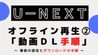 U-NEXT『オフライン再生』②『手順』 ~ダウンロードと設定の手順~